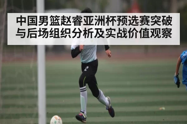 中国男篮赵睿亚洲杯预选赛突破与后场组织分析及实战价值观察（BANDAOSPORTS）